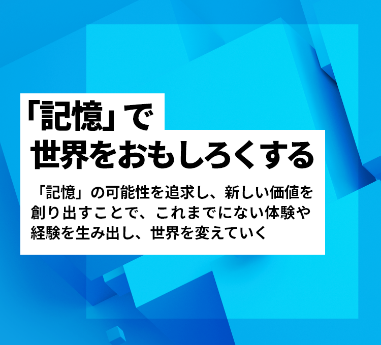 「記憶」で世界をおもしろくする - 「記憶」の可能性を追求し、新しい価値を創り出すことで、これまでにない体験や経験を生み出し、世界を変えていく